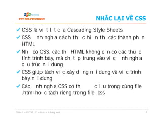 NHẮC LẠI VỀ CSS
CSS là viết tắt của Cascading Style Sheets
CSS định nghĩa cách thức hiển thị các thành phần
HTML
Nhờ có CSS, các thẻ HTML không cần có các thuộc
tính trình bày, mà chỉ tập trung vào việc định nghĩa
cấu trúc nội dung
CSS giúp tách việc xây dựng nội dung và việc trình
bày nội dung
Các định nghĩa CSS có thể được lưu trong cùng file
.html hoặc tách riêng trong file .css
CSS là viết tắt của Cascading Style Sheets
CSS định nghĩa cách thức hiển thị các thành phần
HTML
Nhờ có CSS, các thẻ HTML không cần có các thuộc
tính trình bày, mà chỉ tập trung vào việc định nghĩa
cấu trúc nội dung
CSS giúp tách việc xây dựng nội dung và việc trình
bày nội dung
Các định nghĩa CSS có thể được lưu trong cùng file
.html hoặc tách riêng trong file .css
Slide 1 – XHTML: Cấu trúc nội dung web 13
 