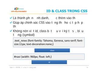 ID & CLASS TRONG CSS
Là thành phần định danh, được thêm vào thẻ
Giúp áp chính xác CSS vào từng thẻ hoặc tập hợp
thẻ
Không nên viết id, class bắt đầu với ký tự số, biểu
tượng (symbol)
Là thành phần định danh, được thêm vào thẻ
Giúp áp chính xác CSS vào từng thẻ hoặc tập hợp
thẻ
Không nên viết id, class bắt đầu với ký tự số, biểu
tượng (symbol)
Slide 1 – XHTML: Cấu trúc nội dung web 16
.text_news {font-family: Tahoma, Geneva, sans-serif; font-
size:11px; text-decoration:none;}
#navi {width: 960px; float: left;}
classclass
idid
 