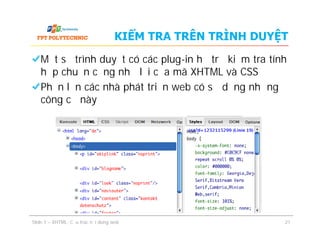 Một số trình duyệt có các plug-in hỗ trợ kiểm tra tính
hợp chuẩn cũng như lỗi của mã XHTML và CSS
Phần lớn các nhà phát triển web có sử dụng những
công cụ này
KIỂM TRA TRÊN TRÌNH DUYỆT
Slide 1 – XHTML: Cấu trúc nội dung web 21
 