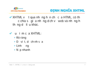 ĐỊNH NGHĨA XHTML
XHTML vượt qua những hạn chế của HTML, có thể
được chia sẻ giữa những dịch vụ web và những hệ
thống dữ liệu khác.
Ưu điểm của XHTML:
Rõ ràng
Dễ viết, dễ chỉnh sửa
Linh động
Nạp nhanh
XHTML vượt qua những hạn chế của HTML, có thể
được chia sẻ giữa những dịch vụ web và những hệ
thống dữ liệu khác.
Ưu điểm của XHTML:
Rõ ràng
Dễ viết, dễ chỉnh sửa
Linh động
Nạp nhanh
Slide 1 – XHTML: Cấu trúc nội dung web 7
 