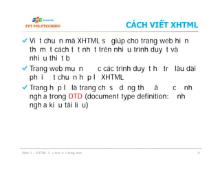 CÁCH VIẾT XHTML
Viết chuẩn mã XHTML sẽ giúp cho trang web hiển
thị một cách tốt nhất trên nhiều trình duyệt và
nhiều thiết bị
Trang web muốn được các trình duyệt hỗ trợ lâu dài
phải đạt chuẩn hợp lệ XHTML
Trang hợp lệ là trang chỉ sử dụng thẻ đã được định
nghĩa trong DTD (document type definition: định
nghĩa kiểu tài liệu)
Viết chuẩn mã XHTML sẽ giúp cho trang web hiển
thị một cách tốt nhất trên nhiều trình duyệt và
nhiều thiết bị
Trang web muốn được các trình duyệt hỗ trợ lâu dài
phải đạt chuẩn hợp lệ XHTML
Trang hợp lệ là trang chỉ sử dụng thẻ đã được định
nghĩa trong DTD (document type definition: định
nghĩa kiểu tài liệu)
Slide 1 – XHTML: Cấu trúc nội dung web 8
 