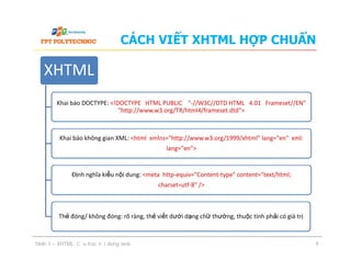 CÁCH VIẾT XHTML HỢP CHUẨN
XHTML
Khai báo DOCTYPE: <!DOCTYPE HTML PUBLIC "-//W3C//DTD HTML 4.01 Frameset//EN"
"http://www.w3.org/TR/html4/frameset.dtd">
Khai báo không gian XML: <html xmlns="http://www.w3.org/1999/xhtml" lang="en" xml:
lang="en">
Khai báo không gian XML: <html xmlns="http://www.w3.org/1999/xhtml" lang="en" xml:
lang="en">
Định nghĩa kiểu nội dung: <meta http-equiv="Content-type" content="text/html;
charset=utf-8" />
Thẻ đóng/ không đóng: rõ ràng, thẻ viết dưới dạng chữ thường, thuộc tính phải có giá trị
Slide 1 – XHTML: Cấu trúc nội dung web 9
 