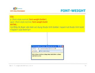 FONT-WEIGHT
CSS:
p {font-style:normal; font-weight:bolder}
span {font-style:normal; font-weight:bold}
XHTML:
<p>Đây là đoạn văn bản sử dụng thuộc tính bolder <span>và thuộc tính bold
</span> của font</p>
Bài 3 - Tạo style cho font và văn bản 16
 