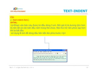 TEXT-INDENT
CSS:
p {text-indent:3em;}
XHTML:
<p>Đoạn văn bản này được lùi đầu dòng 3 em. Bởi giá trị là dương (lớn hơn
0) nên tất cả văn bản đều nằm trong thẻ chứa. Mọi thứ trở nên phức tạp hơn
khi ta bắt đầu
sử dụng lề âm để dòng đầu tiên tiến lên phía trước.</p>
Bài 3 - Tạo style cho font và văn bản 23
 