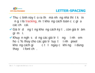 LETTER-SPACING
Thuộc tính này tạo ra thứ mà những nhà thiết kế in
ấn gọi là tracking, một khoảng cách toàn cục giữa
các chữ cái.
Giá trị dương tăng khoảng cách ký tự, còn giá trị âm
giảm đi.
Khuyến nghị sử dụng các giá trị tương đối như em
hoặc % thay cho các giá trị tuyệt đối như pixel để
khoảng cách giữ được tỷ lệ ngay cả khi người dùng
thay đổi font chữ.
Thuộc tính này tạo ra thứ mà những nhà thiết kế in
ấn gọi là tracking, một khoảng cách toàn cục giữa
các chữ cái.
Giá trị dương tăng khoảng cách ký tự, còn giá trị âm
giảm đi.
Khuyến nghị sử dụng các giá trị tương đối như em
hoặc % thay cho các giá trị tuyệt đối như pixel để
khoảng cách giữ được tỷ lệ ngay cả khi người dùng
thay đổi font chữ.
Bài 3 - Tạo style cho font và văn bản 24
 