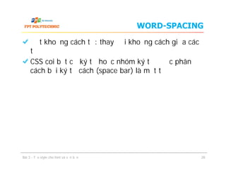 WORD-SPACING
Đặt khoảng cách từ: thay đổi khoảng cách giữa các
từ
CSS coi bất cứ ký tự hoặc nhóm ký tự được phân
cách bởi ký tự cách (space bar) là một từ
Bài 3 - Tạo style cho font và văn bản 28
 