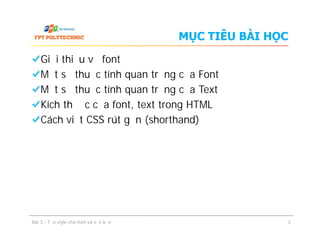MỤC TIÊU BÀI HỌC
Giới thiệu về font
Một số thuộc tính quan trọng của Font
Một số thuộc tính quan trọng của Text
Kích thước của font, text trong HTML
Cách viết CSS rút gọn (shorthand)
Giới thiệu về font
Một số thuộc tính quan trọng của Font
Một số thuộc tính quan trọng của Text
Kích thước của font, text trong HTML
Cách viết CSS rút gọn (shorthand)
Bài 3 - Tạo style cho font và văn bản 3
 