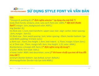 SỬ DỤNG STYLE FONT VÀ VĂN BẢN
CSS:
*{margin:0; padding:0;} /* định nghĩa selector * áp dụng cho mọi thẻ */
body {font-family: verdana, arial, sans-serif; font-size: 100% /* đặt kích thước
font*/; margin: 1em; background-color: #DFE;}
img {border: 0;}
h1 {font-size: 1.1em; text-transform: upper-case; text- align: center; letter-spacing:
.2em; margin: .5em 0;}
h3 {font-size: .7em; word-spacing: 1em; letter-spacing:-.05em; border-bottom: 1px
solid #069; padding: 0 0.5em 1em;}
p {font-size: .75em; line-height: 1.4em; text-indent: -1.75em; margin: 0.5em 2em;}
ul, ol {font-size: .75em; margin-left: 6em; line-height: 1.25; color: #444;}
#contentarea a {margin-left: 6em;} /* định nghĩa vùng nội dung*/
a {color: #036; font-style: italic;}
a:hover {color: #069; text-decoration: none;}/* khi hover chuột qua text sẽ thay đổi
màu sắc*/
acronym {border-bottom: 1px dotted; cursor: default;}
#homepagefooter {border-top:1px solid #069;}
Bài 3 - Tạo style cho font và văn bản 33
CSS:
*{margin:0; padding:0;} /* định nghĩa selector * áp dụng cho mọi thẻ */
body {font-family: verdana, arial, sans-serif; font-size: 100% /* đặt kích thước
font*/; margin: 1em; background-color: #DFE;}
img {border: 0;}
h1 {font-size: 1.1em; text-transform: upper-case; text- align: center; letter-spacing:
.2em; margin: .5em 0;}
h3 {font-size: .7em; word-spacing: 1em; letter-spacing:-.05em; border-bottom: 1px
solid #069; padding: 0 0.5em 1em;}
p {font-size: .75em; line-height: 1.4em; text-indent: -1.75em; margin: 0.5em 2em;}
ul, ol {font-size: .75em; margin-left: 6em; line-height: 1.25; color: #444;}
#contentarea a {margin-left: 6em;} /* định nghĩa vùng nội dung*/
a {color: #036; font-style: italic;}
a:hover {color: #069; text-decoration: none;}/* khi hover chuột qua text sẽ thay đổi
màu sắc*/
acronym {border-bottom: 1px dotted; cursor: default;}
#homepagefooter {border-top:1px solid #069;}
 