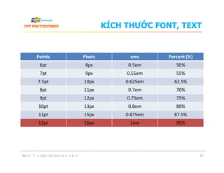 KÍCH THƯỚC FONT, TEXT
Points Pixels ems Percent (%)
6pt 8px 0.5em 50%
7pt 9px 0.55em 55%
7.5pt 10px 0.625em 62.5%
8pt 11px 0.7em 70%8pt 11px 0.7em 70%
9pt 12px 0.75em 75%
10pt 13px 0.8em 80%
11pt 15px 0.875em 87.5%
12pt 16px 1em 95%
Bài 3 - Tạo style cho font và văn bản 34
 