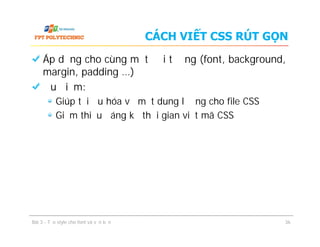 CÁCH VIẾT CSS RÚT GỌN
Áp dụng cho cùng một đối tượng (font, background,
margin, padding …)
Ưu điểm:
Giúp tối ưu hóa về mặt dung lượng cho file CSS
Giảm thiểu đáng kể thời gian viết mã CSS
Áp dụng cho cùng một đối tượng (font, background,
margin, padding …)
Ưu điểm:
Giúp tối ưu hóa về mặt dung lượng cho file CSS
Giảm thiểu đáng kể thời gian viết mã CSS
Bài 3 - Tạo style cho font và văn bản 36
 