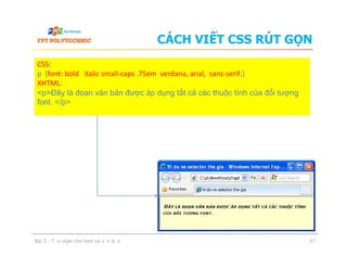 CÁCH VIẾT CSS RÚT GỌN
CSS:
p {font: bold italic small-caps .75em verdana, arial, sans-serif;}
XHTML:
<p>Đây là đoạn văn bản được áp dụng tất cả các thuộc tính của đối tượng
font. </p>
Bài 3 - Tạo style cho font và văn bản 37
 