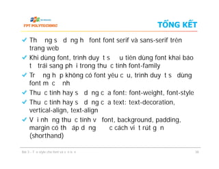TỔNG KẾT
Thường sử dụng họ font font serif và sans-serif trên
trang web
Khi dùng font, trình duyệt sẽ ưu tiên dùng font khai báo
từ trái sang phải trong thuộc tính font-family
Trường hợp không có font yêu cầu, trình duyệt sẽ dùng
font mặc định
Thuộc tính hay sử dụng của font: font-weight, font-style
Thuộc tính hay sử dụng của text: text-decoration,
vertical-align, text-align
Với những thuộc tính về font, background, padding,
margin có thể áp dụng được cách viết rút gọn
(shorthand)
Thường sử dụng họ font font serif và sans-serif trên
trang web
Khi dùng font, trình duyệt sẽ ưu tiên dùng font khai báo
từ trái sang phải trong thuộc tính font-family
Trường hợp không có font yêu cầu, trình duyệt sẽ dùng
font mặc định
Thuộc tính hay sử dụng của font: font-weight, font-style
Thuộc tính hay sử dụng của text: text-decoration,
vertical-align, text-align
Với những thuộc tính về font, background, padding,
margin có thể áp dụng được cách viết rút gọn
(shorthand)
Bài 3 - Tạo style cho font và văn bản 38
 
