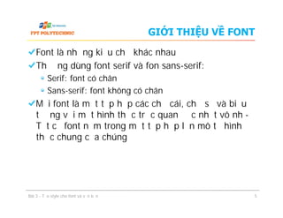 GIỚI THIỆU VỀ FONT
Font là những kiểu chữ khác nhau
Thường dùng font serif và fon sans-serif:
Serif: font có chân
Sans-serif: font không có chân
Mỗi font là một tập hợp các chữ cái, chữ số và biểu
tượng với một hình thức trực quan độc nhất vô nhị-
Tất cả font nằm trong một tập hợp lớn mô tả hình
thức chung của chúng
Font là những kiểu chữ khác nhau
Thường dùng font serif và fon sans-serif:
Serif: font có chân
Sans-serif: font không có chân
Mỗi font là một tập hợp các chữ cái, chữ số và biểu
tượng với một hình thức trực quan độc nhất vô nhị-
Tất cả font nằm trong một tập hợp lớn mô tả hình
thức chung của chúng
Bài 3 - Tạo style cho font và văn bản 5
 