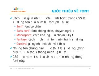 GIỚI THIỆU VỀ FONT
Cách đơn giản nhất để chỉ định font trong CSS là
sử dụng tên của năm họ font phổ biến:
Serif: font có chân
Sans-serif: font không chân, chuyên nghiệp
Monospace: cách khoảng đều cho mọi ký tự
Fantasy: cách để chỉ định font, nên tránh sử dụng
Cursive: giống như nét chữ viết thảo
Những tên chung này được thiết bị sử dụng (trình
duyệt, điện thoại thông minh…) hỗ trợ.
CSS đưa ra một số lựa chọn tốt hơn những dòng
font này.
Cách đơn giản nhất để chỉ định font trong CSS là
sử dụng tên của năm họ font phổ biến:
Serif: font có chân
Sans-serif: font không chân, chuyên nghiệp
Monospace: cách khoảng đều cho mọi ký tự
Fantasy: cách để chỉ định font, nên tránh sử dụng
Cursive: giống như nét chữ viết thảo
Những tên chung này được thiết bị sử dụng (trình
duyệt, điện thoại thông minh…) hỗ trợ.
CSS đưa ra một số lựa chọn tốt hơn những dòng
font này.
Bài 3 - Tạo style cho font và văn bản 7
 