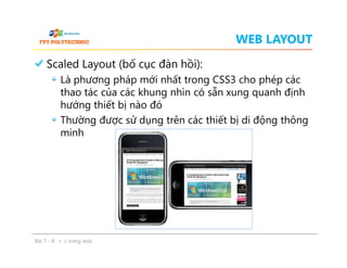 WEB LAYOUT
Scaled Layout (bố cục đàn hồi):
Là phương pháp mới nhất trong CSS3 cho phép các
thao tác của các khung nhìn có sẵn xung quanh định
hướng thiết bị nào đó
Thường được sử dụng trên các thiết bị di động thông
minh
Scaled Layout (bố cục đàn hồi):
Là phương pháp mới nhất trong CSS3 cho phép các
thao tác của các khung nhìn có sẵn xung quanh định
hướng thiết bị nào đó
Thường được sử dụng trên các thiết bị di động thông
minh
Bài 7 - Bố cục trang web
 