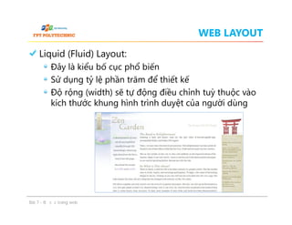 WEB LAYOUT
Liquid (Fluid) Layout:
Đây là kiểu bố cục phổ biến
Sử dụng tỷ lệ phần trăm để thiết kế
Độ rộng (width) sẽ tự động điều chỉnh tuỳ thuộc vào
kích thước khung hình trình duyệt của người dùng
Liquid (Fluid) Layout:
Đây là kiểu bố cục phổ biến
Sử dụng tỷ lệ phần trăm để thiết kế
Độ rộng (width) sẽ tự động điều chỉnh tuỳ thuộc vào
kích thước khung hình trình duyệt của người dùng
Bài 7 - Bố cục trang web
 