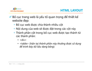 HTML LAYOUT
Bố cục trang web là yếu tố quan trọng để thiết kế
website đẹp:
Bố cục web được chia thành nhiều cột
Nội dung của web sẽ được đặt trong các cột này
Thành phần cột trong bố cục web được tạo thành từ
các thành phần:
• <div>
• <table> (hiện tại thành phần này thường được sử dụng
để trình bày dữ liệu dạng bảng)
Bố cục trang web là yếu tố quan trọng để thiết kế
website đẹp:
Bố cục web được chia thành nhiều cột
Nội dung của web sẽ được đặt trong các cột này
Thành phần cột trong bố cục web được tạo thành từ
các thành phần:
• <div>
• <table> (hiện tại thành phần này thường được sử dụng
để trình bày dữ liệu dạng bảng)
Bài 7 - Bố cục trang web
 
