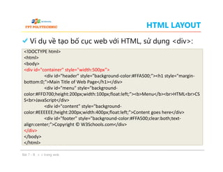 HTML LAYOUT
Ví dụ về tạo bố cục web với HTML, sử dụng <div>:
<!DOCTYPE html>
<html>
<body>
<div id="container" style="width:500px”>
<div id="header" style="background-color:#FFA500;”><h1 style="margin-
bottom:0;">Main Title of Web Page</h1></div>
<div id="menu" style="background-
color:#FFD700;height:200px;width:100px;float:left;”><b>Menu</b><br>HTML<br>CS
S<br>JavaScript</div>
<div id="content" style="background-
color:#EEEEEE;height:200px;width:400px;float:left;”>Content goes here</div>
<div id="footer" style="background-color:#FFA500;clear:both;text-
align:center;”>Copyright © W3Schools.com</div>
</div>
</body>
</html>
Bài 7 - Bố cục trang web
<!DOCTYPE html>
<html>
<body>
<div id="container" style="width:500px”>
<div id="header" style="background-color:#FFA500;”><h1 style="margin-
bottom:0;">Main Title of Web Page</h1></div>
<div id="menu" style="background-
color:#FFD700;height:200px;width:100px;float:left;”><b>Menu</b><br>HTML<br>CS
S<br>JavaScript</div>
<div id="content" style="background-
color:#EEEEEE;height:200px;width:400px;float:left;”>Content goes here</div>
<div id="footer" style="background-color:#FFA500;clear:both;text-
align:center;”>Copyright © W3Schools.com</div>
</div>
</body>
</html>
 