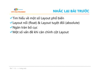 NHẮC LẠI BÀI TRƯỚC
Tìm hiểu về một số Layout phổ biến
Layout nổi (float) & Layout tuyệt đối (absolute)
Ngăn tràn bố cục
Một số vấn đề khi căn chỉnh cột Layout
Tìm hiểu về một số Layout phổ biến
Layout nổi (float) & Layout tuyệt đối (absolute)
Ngăn tràn bố cục
Một số vấn đề khi căn chỉnh cột Layout
Bài 7 - Bố cục trang web
 
