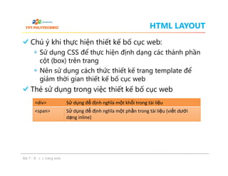 HTML LAYOUT
Chú ý khi thực hiện thiết kế bố cục web:
Sử dụng CSS để thực hiện định dạng các thành phần
cột (box) trên trang
Nên sử dụng cách thức thiết kế trang template để
giảm thời gian thiết kế bố cục web
Thẻ sử dụng trong việc thiết kế bố cục web
Chú ý khi thực hiện thiết kế bố cục web:
Sử dụng CSS để thực hiện định dạng các thành phần
cột (box) trên trang
Nên sử dụng cách thức thiết kế trang template để
giảm thời gian thiết kế bố cục web
Thẻ sử dụng trong việc thiết kế bố cục web
Bài 7 - Bố cục trang web
<div> Sử dụng để định nghĩa một khối trong tài liệu
<span> Sử dụng để định nghĩa một phần trong tài liệu (viết dưới
dạng inline)
 