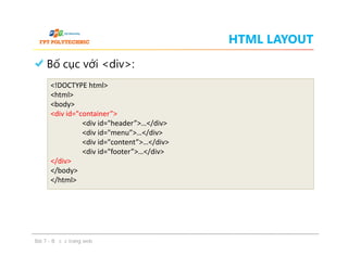 HTML LAYOUT
Bố cục với <div>:
<!DOCTYPE html>
<html>
<body>
<div id="container”>
<div id="header”>…</div>
<div id="menu”>…</div>
<div id="content”>…</div>
<div id="footer”>…</div>
</div>
</body>
</html>
Bố cục với <div>:
Bài 7 - Bố cục trang web
<!DOCTYPE html>
<html>
<body>
<div id="container”>
<div id="header”>…</div>
<div id="menu”>…</div>
<div id="content”>…</div>
<div id="footer”>…</div>
</div>
</body>
</html>
 