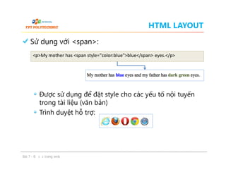 HTML LAYOUT
Sử dụng với <span>:
Được sử dụng để đặt style cho các yếu tố nội tuyến
trong tài liệu (văn bản)
Trình duyệt hỗ trợ:
<p>My mother has <span style="color:blue">blue</span> eyes.</p>
Sử dụng với <span>:
Được sử dụng để đặt style cho các yếu tố nội tuyến
trong tài liệu (văn bản)
Trình duyệt hỗ trợ:
Bài 7 - Bố cục trang web
 