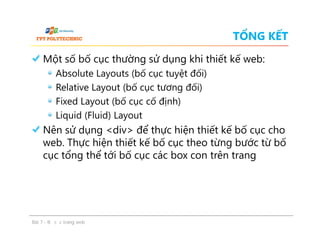 TỔNG KẾT
Một số bố cục thường sử dụng khi thiết kế web:
Absolute Layouts (bố cục tuyệt đối)
Relative Layout (bố cục tương đối)
Fixed Layout (bố cục cố định)
Liquid (Fluid) Layout
Nên sử dụng <div> để thực hiện thiết kế bố cục cho
web. Thực hiện thiết kế bố cục theo từng bước từ bố
cục tổng thể tới bố cục các box con trên trang
Một số bố cục thường sử dụng khi thiết kế web:
Absolute Layouts (bố cục tuyệt đối)
Relative Layout (bố cục tương đối)
Fixed Layout (bố cục cố định)
Liquid (Fluid) Layout
Nên sử dụng <div> để thực hiện thiết kế bố cục cho
web. Thực hiện thiết kế bố cục theo từng bước từ bố
cục tổng thể tới bố cục các box con trên trang
Bài 7 - Bố cục trang web
 