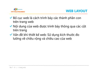WEB LAYOUT
Bố cục web là cách trình bày các thành phần con
trên trang web
Nội dung của web được trình bày thông qua các cột
trên trang
Vấn đề khi thiết kế web: Sử dụng kích thước đo
lường về chiều rộng và chiều cao của web
Bố cục web là cách trình bày các thành phần con
trên trang web
Nội dung của web được trình bày thông qua các cột
trên trang
Vấn đề khi thiết kế web: Sử dụng kích thước đo
lường về chiều rộng và chiều cao của web
Bài 7 - Bố cục trang web
 