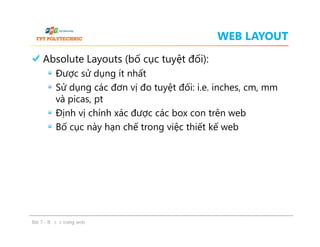 WEB LAYOUT
Absolute Layouts (bố cục tuyệt đối):
Được sử dụng ít nhất
Sử dụng các đơn vị đo tuyệt đối: i.e. inches, cm, mm
và picas, pt
Định vị chính xác được các box con trên web
Bố cục này hạn chế trong việc thiết kế web
Absolute Layouts (bố cục tuyệt đối):
Được sử dụng ít nhất
Sử dụng các đơn vị đo tuyệt đối: i.e. inches, cm, mm
và picas, pt
Định vị chính xác được các box con trên web
Bố cục này hạn chế trong việc thiết kế web
Bài 7 - Bố cục trang web
 