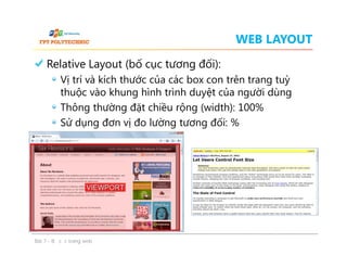 WEB LAYOUT
Relative Layout (bố cục tương đối):
Vị trí và kích thước của các box con trên trang tuỳ
thuộc vào khung hình trình duyệt của người dùng
Thông thường đặt chiều rộng (width): 100%
Sử dụng đơn vị đo lường tương đối: %
Relative Layout (bố cục tương đối):
Vị trí và kích thước của các box con trên trang tuỳ
thuộc vào khung hình trình duyệt của người dùng
Thông thường đặt chiều rộng (width): 100%
Sử dụng đơn vị đo lường tương đối: %
Bài 7 - Bố cục trang web
 