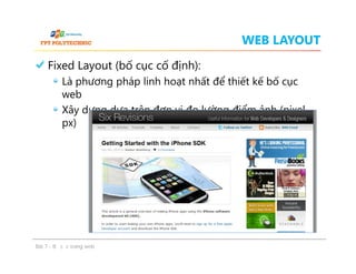 WEB LAYOUT
Fixed Layout (bố cục cố định):
Là phương pháp linh hoạt nhất để thiết kế bố cục
web
Xây dựng dựa trên đơn vị đo lường điểm ảnh (pixel –
px)
Fixed Layout (bố cục cố định):
Là phương pháp linh hoạt nhất để thiết kế bố cục
web
Xây dựng dựa trên đơn vị đo lường điểm ảnh (pixel –
px)
Bài 7 - Bố cục trang web
 