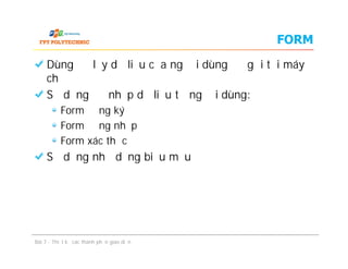 FORM
Dùng để lấy dữ liệu của người dùng để gửi tới máy
chủ
Sử dụng để nhập dữ liệu từ người dùng:
Form đăng ký
Form đăng nhập
Form xác thực
Sử dụng như dạng biểu mẫu
Bài 7 - Thiết kế các thành phần giao diện
Dùng để lấy dữ liệu của người dùng để gửi tới máy
chủ
Sử dụng để nhập dữ liệu từ người dùng:
Form đăng ký
Form đăng nhập
Form xác thực
Sử dụng như dạng biểu mẫu
 