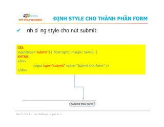 Định dạng style cho nút submit:
ĐỊNH STYLE CHO THÀNH PHẦN FORM
CSS:
input[type="submit"] { ﬂoat:right; margin:.5em 0; }
XHTML:
<div>
<input type="submit" value="Submit this Form" />
</div>
Bài 7 - Thiết kế các thành phần giao diện
CSS:
input[type="submit"] { ﬂoat:right; margin:.5em 0; }
XHTML:
<div>
<input type="submit" value="Submit this Form" />
</div>
 
