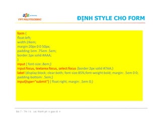 ĐỊNH STYLE CHO FORM
form {
ﬂoat:left;
width:24em;
margin:20px 0 0 50px;
padding:1em .75em .5em;
border:1px solid #AAA;
}
input { font-size:.8em;}
input:focus, textarea:focus, select:focus {border:2px solid #7AA;}
label {display:block; clear:both; font-size:85%;font-weight:bold; margin: .5em 0 0;
padding-bottom: .5em;}
input[type="submit"] { ﬂoat:right; margin: .5em 0;}
Bài 7 - Thiết kế các thành phần giao diện
form {
ﬂoat:left;
width:24em;
margin:20px 0 0 50px;
padding:1em .75em .5em;
border:1px solid #AAA;
}
input { font-size:.8em;}
input:focus, textarea:focus, select:focus {border:2px solid #7AA;}
label {display:block; clear:both; font-size:85%;font-weight:bold; margin: .5em 0 0;
padding-bottom: .5em;}
input[type="submit"] { ﬂoat:right; margin: .5em 0;}
 