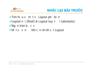 NHẮC LẠI BÀI TRƯỚC
Tìm hiểu về một số Layout phổ biến
Layout nổi (float) & Layout tuyệt đối (absolute)
Ngăn tràn bố cục
Một số vấn đề khi căn chỉnh cột Layout
Tìm hiểu về một số Layout phổ biến
Layout nổi (float) & Layout tuyệt đối (absolute)
Ngăn tràn bố cục
Một số vấn đề khi căn chỉnh cột Layout
Bài 7 - Thiết kế các thành phần giao diện
 