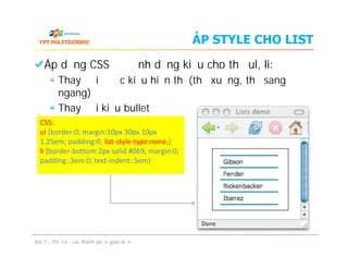 ÁP STYLE CHO LIST
Áp dụng CSS để định dạng kiểu cho thẻ ul, li:
Thay đổi được kiểu hiển thị (thả xuống, thả sang
ngang)
Thay đổi kiểu bullet
CSS:
ul {border:0; margin:10px 30px 10px
1.25em; padding:0; list-style-type:none;}
li {border-bottom:2px solid #069; margin:0;
padding:.3em 0; text-indent:.5em}
Áp dụng CSS để định dạng kiểu cho thẻ ul, li:
Thay đổi được kiểu hiển thị (thả xuống, thả sang
ngang)
Thay đổi kiểu bullet
Bài 7 - Thiết kế các thành phần giao diện
CSS:
ul {border:0; margin:10px 30px 10px
1.25em; padding:0; list-style-type:none;}
li {border-bottom:2px solid #069; margin:0;
padding:.3em 0; text-indent:.5em}
 