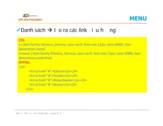 MENU
Danh sách  tạo ra các link điều hướng
CSS:
a { font-family:Tahoma, Geneva, sans-serif; font-size:12px; color:#000; text-
decoration:none}
a:hover { font-family:Tahoma, Geneva, sans-serif; font-size:12px; color:#000; text-
decoration:underline}
XHTML:
<ul>
<li><a href="#">Gibson</a></li>
<li><a href="#">Fender</a></li>
<li><a href="#">Rickenbacker</a></li>
<li><a href="#">Ibanez</a></li>
</ul>
Danh sách  tạo ra các link điều hướng
Bài 7 - Thiết kế các thành phần giao diện
CSS:
a { font-family:Tahoma, Geneva, sans-serif; font-size:12px; color:#000; text-
decoration:none}
a:hover { font-family:Tahoma, Geneva, sans-serif; font-size:12px; color:#000; text-
decoration:underline}
XHTML:
<ul>
<li><a href="#">Gibson</a></li>
<li><a href="#">Fender</a></li>
<li><a href="#">Rickenbacker</a></li>
<li><a href="#">Ibanez</a></li>
</ul>
 
