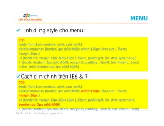 MENU
Định dạng style cho menu:
Cách căn chỉnh trên IE6 & 7
CSS:
body {font:1em verdana, arial, sans-serif;}
div#listcontainer {border:1px solid #000; width:150px; font-size: .75em;
margin:20px;}
ul {border:0; margin:12px 20px 10px 1.25em; padding:0; list-style-type:none;}
li {border-bottom:2px solid #069; margin:0; padding: .3em0; text-indent: .5em;}
li:ﬁrst-child {border-top:2px solid #069;}
Định dạng style cho menu:
Cách căn chỉnh trên IE6 & 7
Bài 7 - Thiết kế các thành phần giao diện
CSS:
body {font:1em verdana, arial, sans-serif;}
div#listcontainer {border:1px solid #000; width:150px; font-size: .75em;
margin:20px;}
ul {border:0; margin:12px 20px 10px 1.25em; padding:0; list-style-type:none;}
li {border-bottom:2px solid #069; margin:0; padding: .3em0; text-indent: .5em;}
li:ﬁrst-child {border-top:2px solid #069;}
CSS:
body {font:1em verdana, arial, sans-serif;}
div#listcontainer {border:1px solid #000; width:150px; font-size: .75em;
margin:20px;}
ul {border:0; margin:12px 20px 10px 1.25em; padding:0; list-style-type:none;
border-top: 2px solid #069}
li {border-bottom:2px solid #069; margin:0; padding: .3em 0; text-indent: .5em}
 