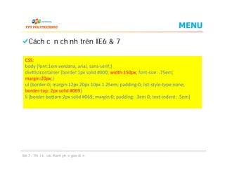 MENU
Cách căn chỉnh trên IE6 & 7
CSS:
body {font:1em verdana, arial, sans-serif;}
div#listcontainer {border:1px solid #000; width:150px; font-size: .75em;
margin:20px;}
ul {border:0; margin:12px 20px 10px 1.25em; padding:0; list-style-type:none;
border-top: 2px solid #069}
li {border-bottom:2px solid #069; margin:0; padding: .3em 0; text-indent: .5em}
Cách căn chỉnh trên IE6 & 7
Bài 7 - Thiết kế các thành phần giao diện
CSS:
body {font:1em verdana, arial, sans-serif;}
div#listcontainer {border:1px solid #000; width:150px; font-size: .75em;
margin:20px;}
ul {border:0; margin:12px 20px 10px 1.25em; padding:0; list-style-type:none;
border-top: 2px solid #069}
li {border-bottom:2px solid #069; margin:0; padding: .3em 0; text-indent: .5em}
 