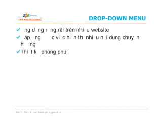 DROP-DOWN MENU
Ứng dụng rộng rãi trên nhiều website
Đáp ứng được việc hiển thị nhiều nội dung chuyển
hướng
Thiết kế phong phú
Ứng dụng rộng rãi trên nhiều website
Đáp ứng được việc hiển thị nhiều nội dung chuyển
hướng
Thiết kế phong phú
Bài 7 - Thiết kế các thành phần giao diện
 