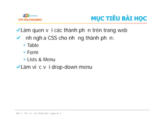 MỤC TIÊU BÀI HỌC
Làm quen với các thành phần trên trang web
Định nghĩa CSS cho những thành phần:
Table
Form
Lists & Menu
Làm việc với drop-down menu
Làm quen với các thành phần trên trang web
Định nghĩa CSS cho những thành phần:
Table
Form
Lists & Menu
Làm việc với drop-down menu
Bài 7 - Thiết kế các thành phần giao diện
 