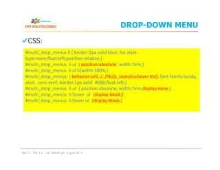 DROP-DOWN MENU
CSS:
#multi_drop_menus li { border:2px solid blue; list-style-
type:none;ﬂoat:left;position:relative;}
#multi_drop_menus li ul { position:absolute; width:7em;}
#multi_drop_menus li ul li{width:100%;}
#multi_drop_menus { behavior:url(../../lib/js_tools/csshover.htc); font-family:lucida,
arial, sans-serif; border:1px solid #686;ﬂoat:left;}
#multi_drop_menus li ul { position:absolute; width:7em;display:none;}
#multi_drop_menus li:hover ul {display:block;}
#multi_drop_menus li:hover ul {display:block;}
CSS:
Bài 7 - Thiết kế các thành phần giao diện
#multi_drop_menus li { border:2px solid blue; list-style-
type:none;ﬂoat:left;position:relative;}
#multi_drop_menus li ul { position:absolute; width:7em;}
#multi_drop_menus li ul li{width:100%;}
#multi_drop_menus { behavior:url(../../lib/js_tools/csshover.htc); font-family:lucida,
arial, sans-serif; border:1px solid #686;ﬂoat:left;}
#multi_drop_menus li ul { position:absolute; width:7em;display:none;}
#multi_drop_menus li:hover ul {display:block;}
#multi_drop_menus li:hover ul {display:block;}
 