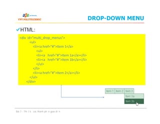 DROP-DOWN MENU
HTML:
<div id="multi_drop_menus">
<ul>
<li><a href="#">Item 1</a>
<ul>
<li><a href="#">Item 1a</a></li>
<li><a href="#">Item 1b</a></li>
</ul>
</li>
<li><a href="#">Item 2</a></li>
</ul>
</div>
HTML:
Bài 7 - Thiết kế các thành phần giao diện
<div id="multi_drop_menus">
<ul>
<li><a href="#">Item 1</a>
<ul>
<li><a href="#">Item 1a</a></li>
<li><a href="#">Item 1b</a></li>
</ul>
</li>
<li><a href="#">Item 2</a></li>
</ul>
</div>
 