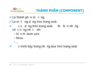 THÀNH PHẦN (COMPONENT)
Là thành phần mở rộng
Là một ứng dụng trên trang web
Được sử dụng trên trang web để thể hiện những
chức năng nhất định:
Hiển thị danh sách
Menu
…
Được trình bày trong những box trên trang web
Bài 7 - Thiết kế các thành phần giao diện
Là thành phần mở rộng
Là một ứng dụng trên trang web
Được sử dụng trên trang web để thể hiện những
chức năng nhất định:
Hiển thị danh sách
Menu
…
Được trình bày trong những box trên trang web
 