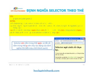 ĐỊNH NGHĨA SELECTOR THEO THẺ
CSS:
p span em {color:green;}
XHTML:
<h1>Selector ngữ cảnh <em>rất</em> chọn lọc. </h1>
<p>Ví dụ này hướng dẫn cách nhắm đến một thẻ <em>cụ thể</em> bằng hệ thống phân cấp của
trang.</p>
<p>Chỉ cần là thẻ con cháu <span>theo <em>thứ tự được chỉ định</em> trong selector</span>;
các thẻ khác có thể nằm ở giữa và selector vẫn làm việc đúng.</p>
Bài 2 - Cơ chế làm việc của CSS 13
CSS:
p span em {color:green;}
XHTML:
<h1>Selector ngữ cảnh <em>rất</em> chọn lọc. </h1>
<p>Ví dụ này hướng dẫn cách nhắm đến một thẻ <em>cụ thể</em> bằng hệ thống phân cấp của
trang.</p>
<p>Chỉ cần là thẻ con cháu <span>theo <em>thứ tự được chỉ định</em> trong selector</span>;
các thẻ khác có thể nằm ở giữa và selector vẫn làm việc đúng.</p>
Selector em nằm trong thẻ span, và tất cả
nằm trong thẻ p nên chịu tác động của định
nghĩa CSS (đổi màu chữ thành xanh)
 