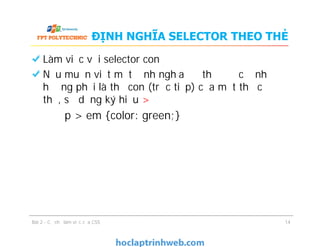 ĐỊNH NGHĨA SELECTOR THEO THẺ
Làm việc với selector con
Nếu muốn viết một định nghĩa để thẻ được định
hướng phải là thẻ con (trực tiếp) của một thẻ cụ
thể, sử dụng ký hiệu >
p > em {color: green;}
Bài 2 - Cơ chế làm việc của CSS 14
 