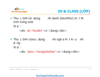 ID & CLASS (LỚP)
Thuộc tính id: dùng để định danh (identifier) một thẻ
trên trang web
Ví dụ:
<div id="header">nội dung</div>
Thuộc tính class: dùng để định nghĩa một kiểu định
dạng
Ví dụ:
<div class="navigationbar">nội dung</div>
Slide 1 – XHTML: Cấu trúc nội dung web 16
Thuộc tính id: dùng để định danh (identifier) một thẻ
trên trang web
Ví dụ:
<div id="header">nội dung</div>
Thuộc tính class: dùng để định nghĩa một kiểu định
dạng
Ví dụ:
<div class="navigationbar">nội dung</div>
 