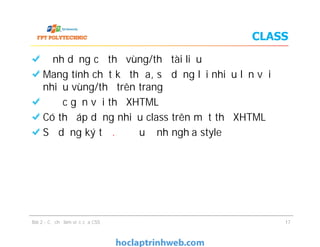CLASS
Định dạng cụ thể vùng/thẻ tài liệu
Mang tính chất kế thừa, sử dụng lại nhiều lần với
nhiều vùng/thẻ trên trang
Được gắn với thẻ XHTML
Có thể áp dụng nhiều class trên một thẻ XHTML
Sử dụng ký tự . ở đầu định nghĩa style
Định dạng cụ thể vùng/thẻ tài liệu
Mang tính chất kế thừa, sử dụng lại nhiều lần với
nhiều vùng/thẻ trên trang
Được gắn với thẻ XHTML
Có thể áp dụng nhiều class trên một thẻ XHTML
Sử dụng ký tự . ở đầu định nghĩa style
Bài 2 - Cơ chế làm việc của CSS 17
 