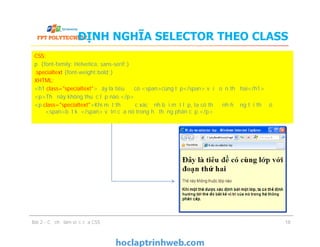 ĐỊNH NGHĨA SELECTOR THEO CLASS
CSS:
p {font-family: Helvetica, sans-serif;}
.specialtext {font-weight:bold;}
XHTML:
<h1 class="specialtext">Đây là tiêu đề có <span>cùng lớp</span> với đoạn thứ hai</h1>
<p>Thẻ này không thuộc lớp nào.</p>
<p class="specialtext">Khi một thẻ được xác định bởi một lớp, ta có thể định hướng tới thẻ đó
<span>bất kể</span> vị trí của nó trong hệ thống phân cấp.</p>
Bài 2 - Cơ chế làm việc của CSS
CSS:
p {font-family: Helvetica, sans-serif;}
.specialtext {font-weight:bold;}
XHTML:
<h1 class="specialtext">Đây là tiêu đề có <span>cùng lớp</span> với đoạn thứ hai</h1>
<p>Thẻ này không thuộc lớp nào.</p>
<p class="specialtext">Khi một thẻ được xác định bởi một lớp, ta có thể định hướng tới thẻ đó
<span>bất kể</span> vị trí của nó trong hệ thống phân cấp.</p>
18
 