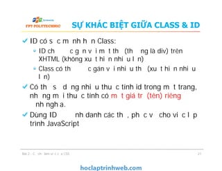 SỰ KHÁC BIỆT GIỮA CLASS & ID
ID có sức mạnh hơn Class:
ID chỉ được gắn với một thẻ (thường là div) trên
XHTML (không xuất hiện nhiều lần)
Class có thể được gán với nhiều thẻ (xuất hiện nhiều
lần)
Có thể sử dụng nhiều thuộc tính id trong một trang,
nhưng mỗi thuộc tính có một giá trị (tên) riêng để
định nghĩa.
Dùng ID để định danh các thẻ, phục vụ cho việc lập
trình JavaScript
Bài 2 - Cơ chế làm việc của CSS
ID có sức mạnh hơn Class:
ID chỉ được gắn với một thẻ (thường là div) trên
XHTML (không xuất hiện nhiều lần)
Class có thể được gán với nhiều thẻ (xuất hiện nhiều
lần)
Có thể sử dụng nhiều thuộc tính id trong một trang,
nhưng mỗi thuộc tính có một giá trị (tên) riêng để
định nghĩa.
Dùng ID để định danh các thẻ, phục vụ cho việc lập
trình JavaScript
21
 